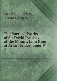 The Poetical Works of Sir David Lyndsay of the Mount: Lion King at Arms, Under James V.. 2