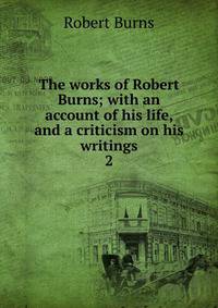 The works of Robert Burns; with an account of his life, and a criticism on his writings. 2