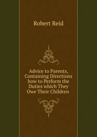Advice to Parents, Containing Directions how to Perform the Duties which They Owe Their Children .