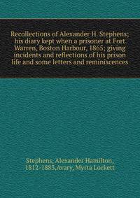Recollections of Alexander H. Stephens; his diary kept when a prisoner at Fort Warren, Boston Harbour, 1865; giving incidents and reflections of his prison life and some letters and reminiscences