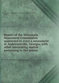 Report of the Wisconsin Monument Commission appointed to erect a monument at Andersonville, Georgia, with other interesting matter pertaining to the prison