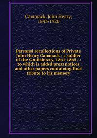 Personal recollections of Private John Henry Cammack : a soldier of the Confederacy, 1861-1865 . : to which is added press notices and other papers containing final tribute to his memory