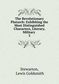The Revolutionary Plutarch: Exhibiting the Most Distinguished Characters, Literary, Military .. 3