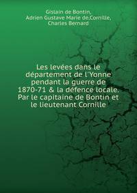 Les lev?es dans le d?partement de l'Yonne pendant la guerre de 1870-71 &amp; la d?fence locale. Par le capitaine de Bontin et le lieutenant Cornille