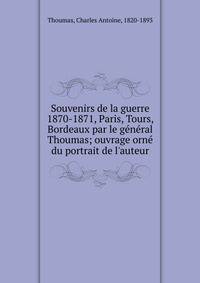 Souvenirs de la guerre 1870-1871, Paris, Tours, Bordeaux par le g?n?ral Thoumas; ouvrage orn? du portrait de l'auteur