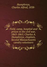 Field, camp, hospital and prison in the civil war, 1863-1865; Charles A. Humphreys, chaplain, Second Massachusetts cavalry volunteers
