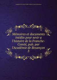 M?moires et documents in?dits pour sevir a l'histoire de la Franche-Comt?, pub. par l'Acad?mie de Besan?on