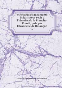 M?moires et documents in?dits pour sevir a l'histoire de la Franche-Comt?, pub. par l'Acad?mie de Besan?on