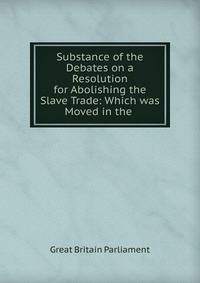 Substance of the Debates on a Resolution for Abolishing the Slave Trade: Which was Moved in the .