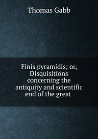 Finis pyramidis; or, Disquisitions concerning the antiquity and scientific end of the great .