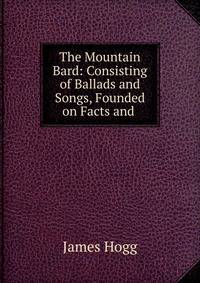 The Mountain Bard: Consisting of Ballads and Songs, Founded on Facts and .