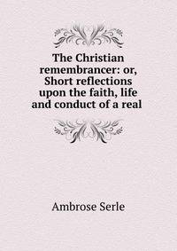 The Christian remembrancer: or, Short reflections upon the faith, life and conduct of a real .