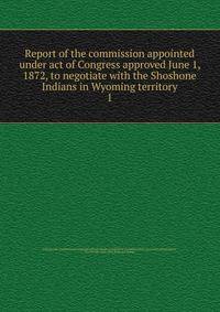 Report of the commission appointed under act of Congress approved June 1, 1872, to negotiate with the Shoshone Indians in Wyoming territory. 1