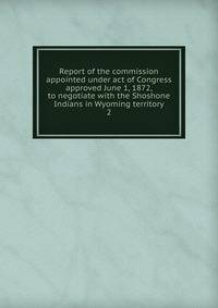 Report of the commission appointed under act of Congress approved June 1, 1872, to negotiate with the Shoshone Indians in Wyoming territory. 2
