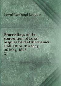 Proceedings of the convention of Loyal leagues held at Mechanics Hall, Utica, Tuesday, 26 May, 1863. 2