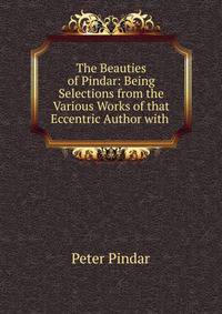 The Beauties of Pindar: Being Selections from the Various Works of that Eccentric Author with .
