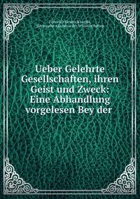 Ueber Gelehrte Gesellschaften, ihren Geist und Zweck: Eine Abhandlung vorgelesen Bey der .