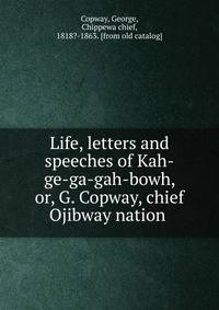 Life, letters and speeches of Kah-ge-ga-gah-bowh, or, G. Copway, chief Ojibway nation