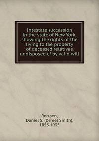 Intestate succession in the state of New York, showing the rights of the living to the property of deceased relatives undisposed of by valid will