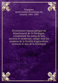 Dictionnaire topographique du d?partement de la Dordogne, comprenant les noms de lieu anciens et modernes; r?dig? sous les auspices de la Soci?t? d'agriculture, sciences et arts de la Dordogne