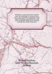 Penfold on rating. Practical remarks upon the principle of rating railway, gas, water, and other companies; land, titles, buildings, manufactories, and other properties liable to be assessed towards the relief of the poor