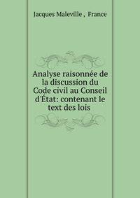 Analyse raisonn?e de la discussion du Code civil au Conseil d'?tat: contenant le text des lois .