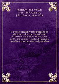 A treatise on equity jurisprudence, as administered in the United States of America; adapted for all the states, and to the union of legal and equitable remedies under the reformed procedure. 5
