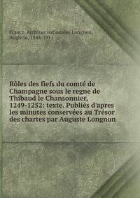R?les des fiefs du comt? de Champagne sous le regne de Thibaud le Chansonnier, 1249-1252: texte. Publi?s d'apres les minutes conserv?es au Tr?sor des chartes par Auguste Longnon