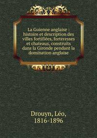 La Guienne anglaise : histoire et description des villes fortifi?es, forteresses et chateaux, construits dans la Gironde pendant la domination anglaise