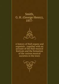 A history of Hull organs and organists : together with an account of the Hull musical festivals and the formation of the various musical societies in the town