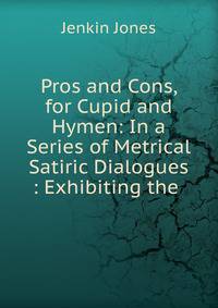 Pros and Cons, for Cupid and Hymen: In a Series of Metrical Satiric Dialogues : Exhibiting the .