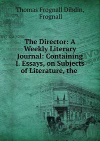 The Director: A Weekly Literary Journal: Containing I. Essays, on Subjects of Literature, the .