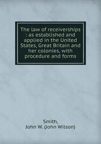 The law of receiverships : as established and applied in the United States, Great Britain and her colonies, with procedure and forms