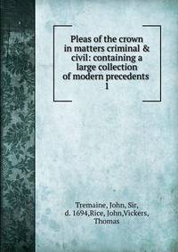 Pleas of the crown in matters criminal &amp; civil: containing a large collection of modern precedents
