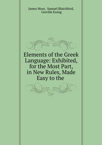 Elements of the Greek Language: Exhibited, for the Most Part, in New Rules, Made Easy to the .