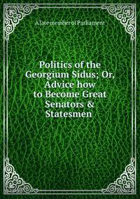 Politics of the Georgium Sidus; Or, Advice how to Become Great Senators &amp; Statesmen .