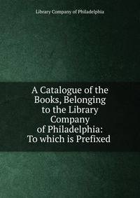 A Catalogue of the Books, Belonging to the Library Company of Philadelphia: To which is Prefixed .