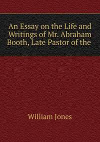 An Essay on the Life and Writings of Mr. Abraham Booth, Late Pastor of the .