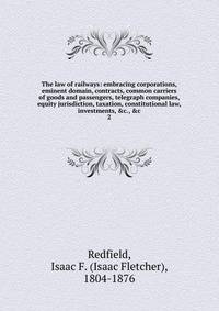 The law of railways: embracing corporations, eminent domain, contracts, common carriers of goods and passengers, telegraph companies, equity jurisdiction, taxation, constitutional law, investments, &amp;c., &amp;c