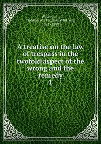 A treatise on the law of trespass in the twofold aspect of the wrong and the remedy. 1