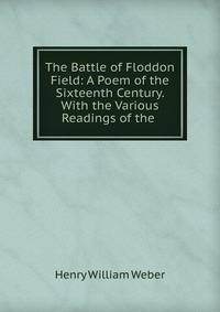 The Battle of Floddon Field: A Poem of the Sixteenth Century. With the Various Readings of the .