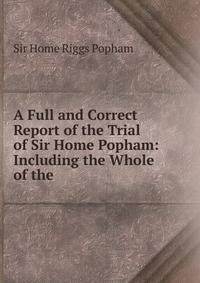 A Full and Correct Report of the Trial of Sir Home Popham: Including the Whole of the .