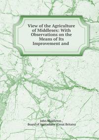 View of the Agriculture of Middlesex: With Observations on the Means of Its Improvement and .