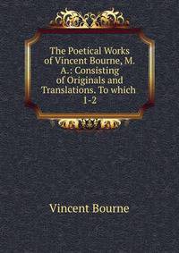 The Poetical Works of Vincent Bourne, M.A.: Consisting of Originals and Translations. To which .. 1-2