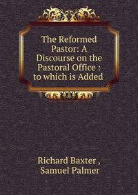 The Reformed Pastor: A Discourse on the Pastoral Office : to which is Added .