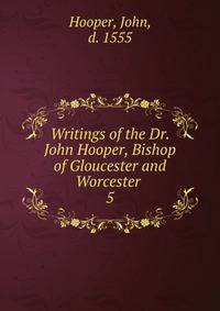 Writings of the Dr. John Hooper, Bishop of Gloucester and Worcester . 5
