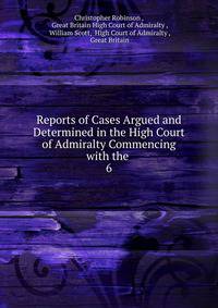 Reports of Cases Argued and Determined in the High Court of Admiralty Commencing with the .. 6