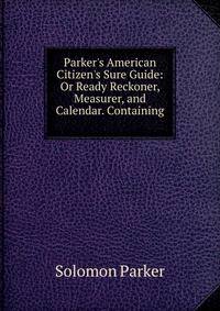 Parker's American Citizen's Sure Guide: Or Ready Reckoner, Measurer, and Calendar. Containing .
