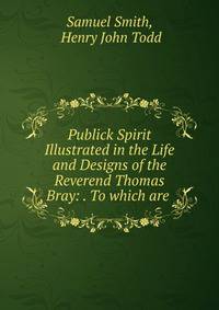 Publick Spirit Illustrated in the Life and Designs of the Reverend Thomas Bray: . To which are .