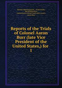 Reports of the Trials of Colonel Aaron Burr (late Vice President of the United States,) for .. 1